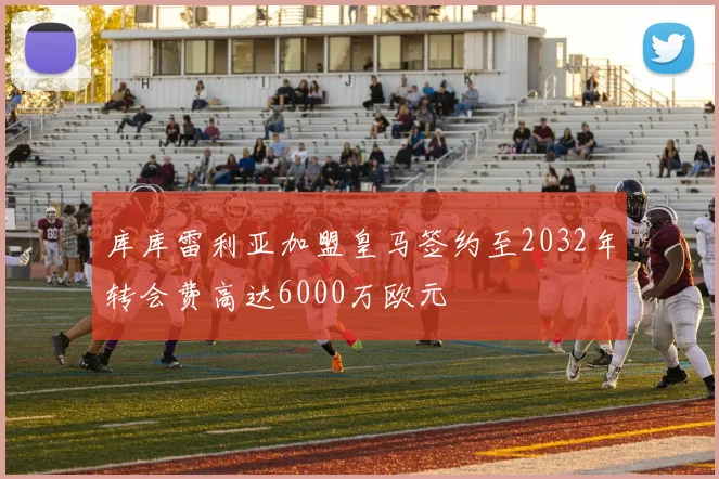 库库雷利亚加盟皇马签约至2032年转会费高达6000万欧元