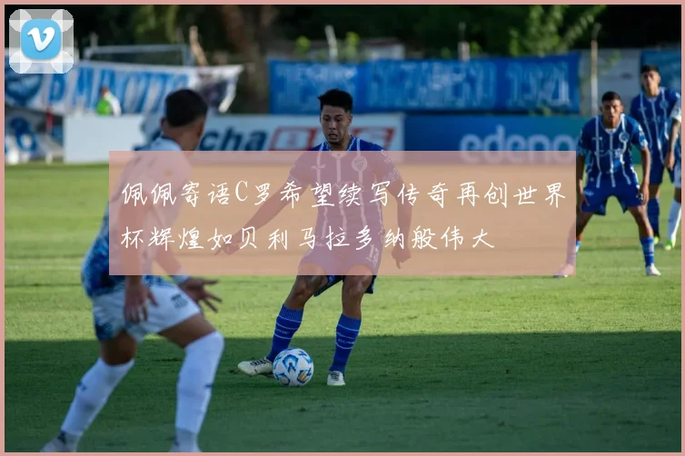 佩佩寄语C罗希望续写传奇再创世界杯辉煌如贝利马拉多纳般伟大