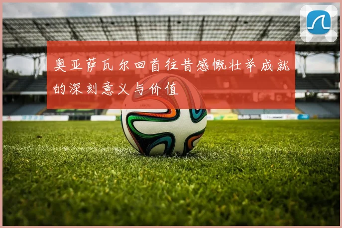 奥亚萨瓦尔回首往昔感慨壮举成就的深刻意义与价值