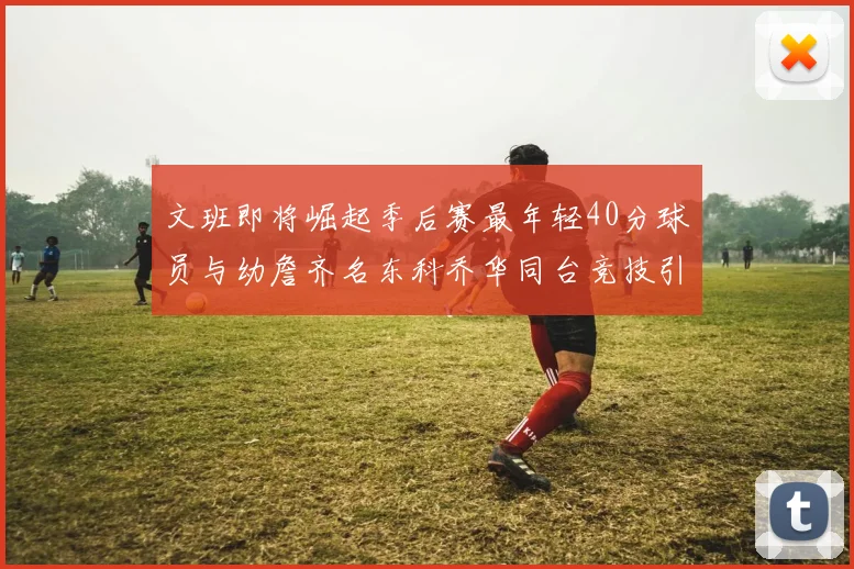 文班即将崛起季后赛最年轻40分球员与幼詹齐名东科乔华同台竞技引关注