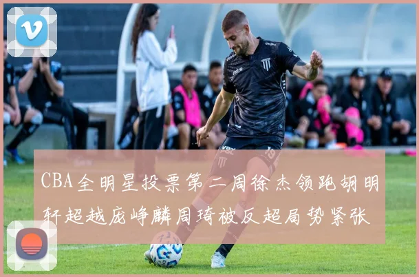 CBA全明星投票第二周徐杰领跑胡明轩超越庞峥麟周琦被反超局势紧张