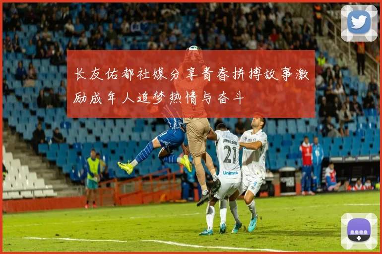 长友佑都社媒分享青春拼搏故事激励成年人追梦热情与奋斗