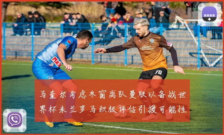 马奎尔考虑冬窗离队曼联以备战世界杯米兰罗马积极评估引援可能性
