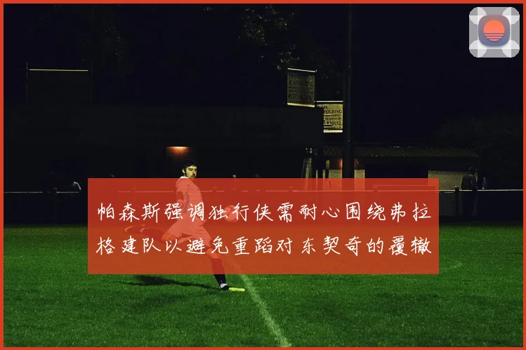 帕森斯强调独行侠需耐心围绕弗拉格建队以避免重蹈对东契奇的覆辙