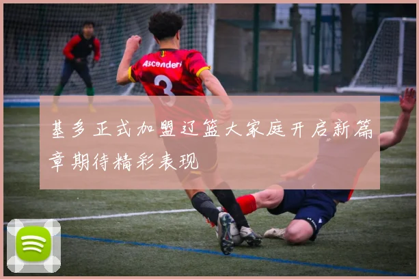 基多正式加盟辽篮大家庭开启新篇章期待精彩表现