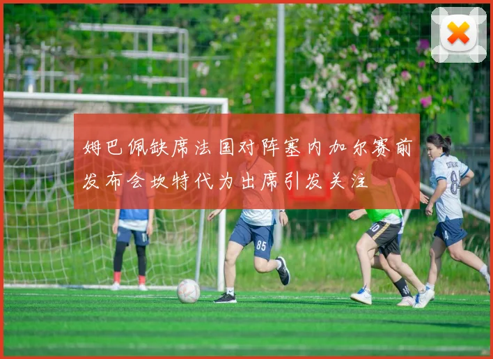 姆巴佩缺席法国对阵塞内加尔赛前发布会坎特代为出席引发关注