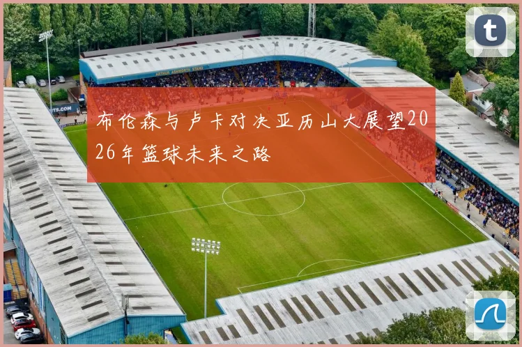 布伦森与卢卡对决亚历山大展望2026年篮球未来之路
