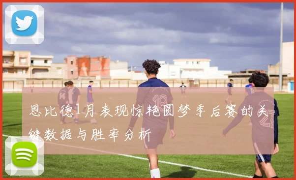 恩比德1月表现惊艳圆梦季后赛的关键数据与胜率分析