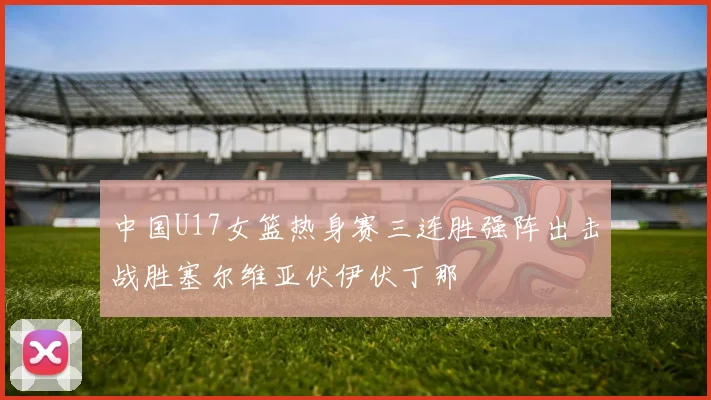 中国U17女篮热身赛三连胜强阵出击战胜塞尔维亚伏伊伏丁那