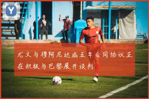 尤文与穆阿尼达成五年合同协议正在积极与巴黎展开谈判