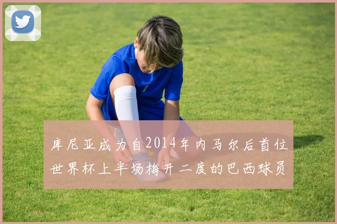 库尼亚成为自2014年内马尔后首位世界杯上半场梅开二度的巴西球员