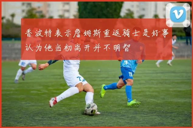 香波特表示詹姆斯重返骑士是好事认为他当初离开并不明智