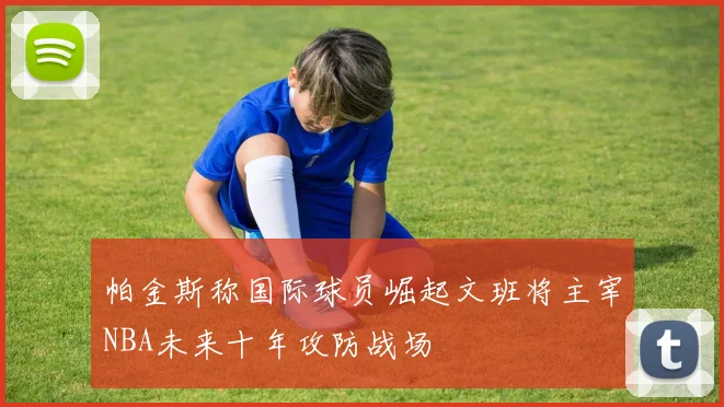帕金斯称国际球员崛起文班将主宰NBA未来十年攻防战场