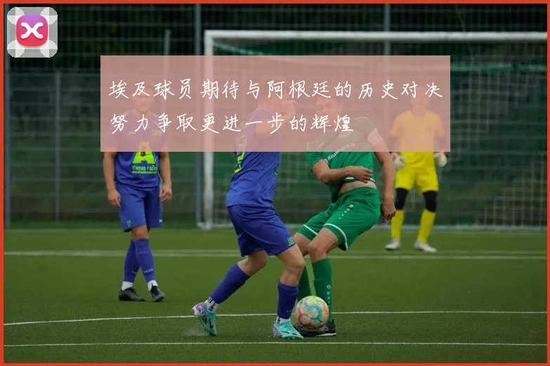埃及球员期待与阿根廷的历史对决努力争取更进一步的辉煌