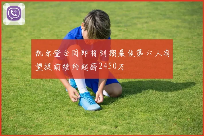 凯尔登合同即将到期最佳第六人有望提前续约起薪2450万