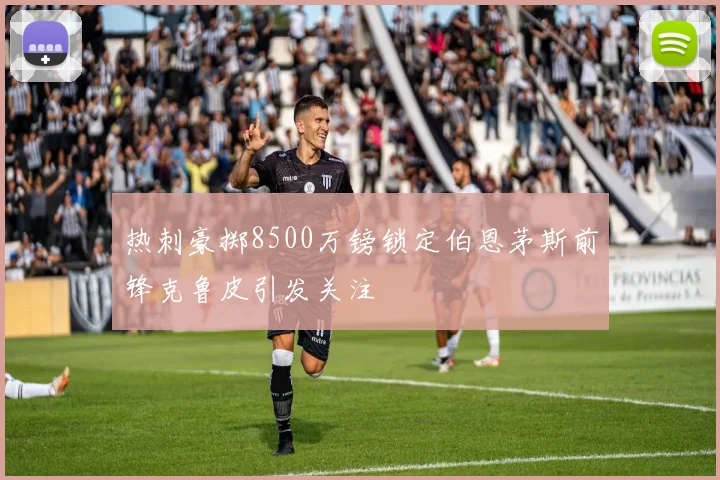 热刺豪掷8500万镑锁定伯恩茅斯前锋克鲁皮引发关注