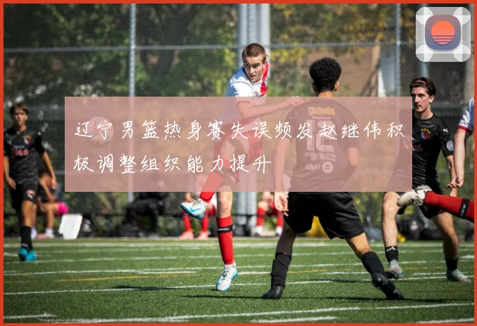 辽宁男篮热身赛失误频发赵继伟积极调整组织能力提升