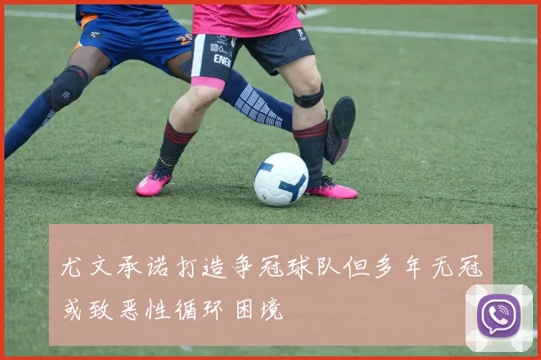 尤文承诺打造争冠球队但多年无冠或致恶性循环困境